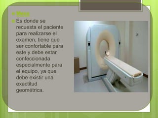  Mesa
 Es donde se
recuesta el paciente
para realizarse el
examen, tiene que
ser confortable para
este y debe estar
confeccionada
especialmente para
el equipo, ya que
debe existir una
exactitud
geométrica.
 