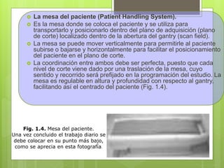  La mesa del paciente (Patient Handling System).
 Es la mesa donde se coloca el paciente y se utiliza para
transportarlo y posicionarlo dentro del plano de adquisición (plano
de corte) localizado dentro de la abertura del gantry (scan field).
 La mesa se puede mover verticalmente para permitirle al paciente
subirse o bajarse y horizontalmente para facilitar el posicionamiento
del paciente en el plano de corte.
 La coordinación entre ambos debe ser perfecta, puesto que cada
nivel de corte viene dado por una traslación de la mesa, cuyo
sentido y recorrido será prefijado en la programación del estudio. La
mesa es regulable en altura y profundidad con respecto al gantry,
facilitando así el centrado del paciente (Fig. 1.4).
Fig. 1.4. Mesa del paciente.
Una vez concluido el trabajo diario se
debe colocar en su punto más bajo,
como se aprecia en esta fotografía.
 