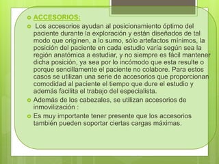 ACCESORIOS:
 Los accesorios ayudan al posicionamiento óptimo del
paciente durante la exploración y están diseñados de tal
modo que originen, a lo sumo, sólo artefactos mínimos, la
posición del paciente en cada estudio varía según sea la
región anatómica a estudiar, y no siempre es fácil mantener
dicha posición, ya sea por lo incómodo que esta resulte o
porque sencillamente el paciente no colabore. Para estos
casos se utilizan una serie de accesorios que proporcionan
comodidad al paciente el tiempo que dure el estudio y
además facilita el trabajo del especialista.
 Además de los cabezales, se utilizan accesorios de
inmovilización :
 Es muy importante tener presente que los accesorios
también pueden soportar ciertas cargas máximas.
 