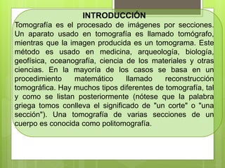 INTRODUCCIÓN
Tomografía es el procesado de imágenes por secciones.
Un aparato usado en tomografía es llamado tomógrafo,
mientras que la imagen producida es un tomograma. Este
método es usado en medicina, arqueología, biología,
geofísica, oceanografía, ciencia de los materiales y otras
ciencias. En la mayoría de los casos se basa en un
procedimiento matemático llamado reconstrucción
tomográfica. Hay muchos tipos diferentes de tomografía, tal
y como se listan posteriormente (nótese que la palabra
griega tomos conlleva el significado de "un corte" o "una
sección"). Una tomografía de varias secciones de un
cuerpo es conocida como politomografía.
 