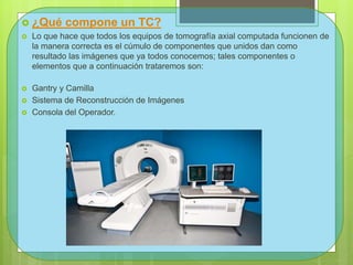 ¿Qué compone un TC?
 Lo que hace que todos los equipos de tomografía axial computada funcionen de
la manera correcta es el cúmulo de componentes que unidos dan como
resultado las imágenes que ya todos conocemos; tales componentes o
elementos que a continuación trataremos son:
 Gantry y Camilla
 Sistema de Reconstrucción de Imágenes
 Consola del Operador.
 