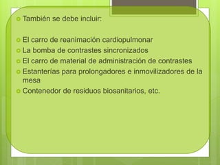  También se debe incluir:
 El carro de reanimación cardiopulmonar
 La bomba de contrastes sincronizados
 El carro de material de administración de contrastes
 Estanterías para prolongadores e inmovilizadores de la
mesa
 Contenedor de residuos biosanitarios, etc.
 