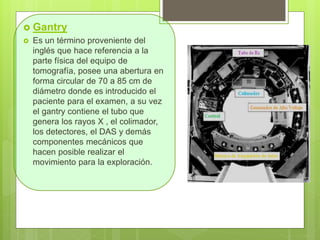 Gantry
 Es un término proveniente del
inglés que hace referencia a la
parte física del equipo de
tomografía, posee una abertura en
forma circular de 70 a 85 cm de
diámetro donde es introducido el
paciente para el examen, a su vez
el gantry contiene el tubo que
genera los rayos X , el colimador,
los detectores, el DAS y demás
componentes mecánicos que
hacen posible realizar el
movimiento para la exploración.
 