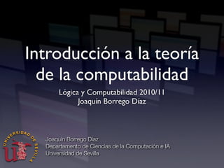 Introducción a la teoría
de la computabilidad
Lógica y Computabilidad 2010/11
Joaquín Borrego Díaz
Joaquín Borrego Díaz
Departamento de Ciencias de la Computación e IA
Universidad de Sevilla
 
