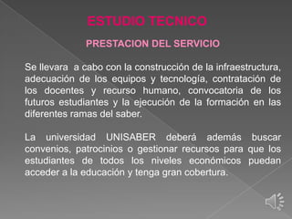 ESTUDIO TECNICO
PRESTACION DEL SERVICIO
Se llevara a cabo con la construcción de la infraestructura,
adecuación de los equipos y tecnología, contratación de
los docentes y recurso humano, convocatoria de los
futuros estudiantes y la ejecución de la formación en las
diferentes ramas del saber.

La universidad UNISABER deberá además buscar
convenios, patrocinios o gestionar recursos para que los
estudiantes de todos los niveles económicos puedan
acceder a la educación y tenga gran cobertura.

 