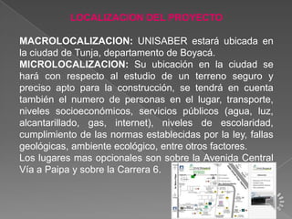 LOCALIZACION DEL PROYECTO

MACROLOCALIZACION: UNISABER estará ubicada en
la ciudad de Tunja, departamento de Boyacá.
MICROLOCALIZACION: Su ubicación en la ciudad se
hará con respecto al estudio de un terreno seguro y
preciso apto para la construcción, se tendrá en cuenta
también el numero de personas en el lugar, transporte,
niveles socioeconómicos, servicios públicos (agua, luz,
alcantarillado, gas, internet), niveles de escolaridad,
cumplimiento de las normas establecidas por la ley, fallas
geológicas, ambiente ecológico, entre otros factores.
Los lugares mas opcionales son sobre la Avenida Central
Vía a Paipa y sobre la Carrera 6.

 
