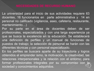 NECESIDADES DE RECURSO HUMANO

La universidad para el inicio de sus actividades requiere 63
docentes, 16 funcionarios en parte administrativa y 14 en
personal no calificado (vigilancia, aseo, cafetería, restaurante,
mantenimiento…)
Por su parte en el área de docentes deben de ser
profesionales, especializados y con una larga experiencia ya
que se busca la excelencia en la educación. Se establecerá
una definición de perfiles y un manual de funciones de
puestos de trabajo; la selección de personal se harán con las
diferentes técnicas y con personal especializado.
En los perfiles se buscara aparte de su trayectoria y logros
obtenidos el emprender ismo, la motivación, la creatividad, las
relaciones interpersonales y la relación con el entorno; para
formar profesionales integrales por su compromiso con la
sociedad y conocimientos adquiridos.

 