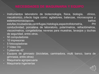 NECESIDADES DE MAQUINARIA Y EQUIPO
-

-

Instrumentos laboratorio de biotecnología, física, biología, clínico,
mecatronico, infecto logia como: agitadores, balanzas, microscopios y
estereomicroscopicos,
baños
estufas,incubadoras,centrifugas,histología,espectrofotometría,
PH
conductividad, porcelana de laboratorio, polarímetros, refractómetros,
viscosímetros, congeladoras neveras para muestras, lavaojos y duchas
de seguridad, entre otros.
50 computadores
10 impresoras
5 fotocopiadoras
7 Video Vin
3 plasmas 42’
Equipos de gimnasio (bicicletas, caminadora, multi banco, barra de
gimnasia, entre otros)
Maquinaria agropecuaria
Maquinaria ingenierías

 
