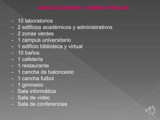 ADECUACIONES Y OBRAS FISICAS
-

10 laboratorios
2 edificios académicos y administrativos
2 zonas verdes
1 campus universitario
1 edificio biblioteca y virtual
10 baños
1 cafetería
1 restaurante
1 cancha de baloncesto
1 cancha futbol
1 gimnasio
Sala informática
Sala de video
Sala de conferencias

 