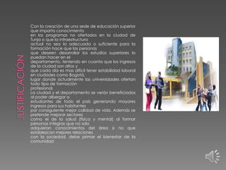 Con la creación de una sede de educación superior
que imparta conocimiento
en los programas no ofertados en la ciudad de
Tunja o que la infraestructura
actual no sea la adecuada o suficiente para la
formación hace que las personas
que deseen desarrollar los estudios superiores lo
puedan hacer en el
departamento, teniendo en cuanta que los ingresos
de la ciudad son altos y
que cada día es mas difícil tener estabilidad laboral
en ciudades como Bogotá,
lugar donde actualmente las universidades ofertan
todo tipo de formación
profesional.
La ciudad y el departamento se verán beneficiados
al poder albergar a
estudiantes de todo el país generando mayores
ingresos para sus habitantes
por consiguiente mejor calidad de vida. Además se
pretende mejorar sectores
como el de la salud (física y mental) al formar
personas integras que no solo
adquieran conocimientos del área si no que
establezcan mejores relaciones
con la sociedad, debe primar el bienestar de la
comunidad

 