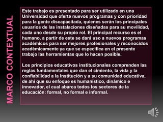 Este trabajo es presentado para ser utilizado en una
Universidad que oferte nuevos programas y con prioridad
para la gente discapacitada, quienes serán los principales
usuarios de las instalaciones diseñadas para su movilidad,
cada uno desde su propio rol. El principal recurso es el
humano, a partir de este se dará uso a nuevos programas
académicos para ser mejores profesionales y reconocidos
académicamente ya que se especifica en el presente
trabajo las herramientas que lo hacen posible.
Los principios educativos institucionales comprenden las
reglas fundamentales que dan el cimiento, la vida y la
confiabilidad a la Institución y a su comunidad educativa,
de ahí que su enfoque es humanístico, dinámico e
innovador, el cual abarca todos los sectores de la
educación: formal, no formal e informal.

 