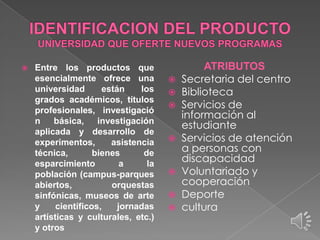 

Entre los productos que
esencialmente ofrece una
universidad
están
los
grados académicos, títulos
profesionales, investigació
n
básica,
investigación
aplicada y desarrollo de
experimentos,
asistencia
técnica,
bienes
de
esparcimiento
a
la
población (campus-parques
abiertos,
orquestas
sinfónicas, museos de arte
y
científicos,
jornadas
artísticas y culturales, etc.)
y otros

ATRIBUTOS
 Secretaria del centro
 Biblioteca
 Servicios de
información al
estudiante
 Servicios de atención
a personas con
discapacidad
 Voluntariado y
cooperación
 Deporte
 cultura

 