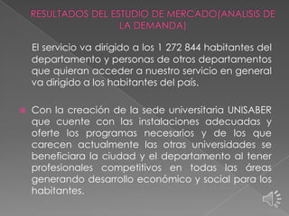El servicio va dirigido a los 1 272 844 habitantes del
departamento y personas de otros departamentos
que quieran acceder a nuestro servicio en general
va dirigido a los habitantes del país.


Con la creación de la sede universitaria UNISABER
que cuente con las instalaciones adecuadas y
oferte los programas necesarios y de los que
carecen actualmente las otras universidades se
beneficiara la ciudad y el departamento al tener
profesionales competitivos en todas las áreas
generando desarrollo económico y social para los
habitantes.

 