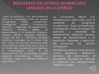 Entre los productos que esencialmente
ofrece La universidad están los grados
académicos,
títulos
profesionales,
investigación
básica,
investigación
aplicada y desarrollo de experimentos,
asistencia
técnica,
bienes
de
esparcimiento a la población (campusparques abiertos, orquestas sinfónicas,
museos de arte y científicos, jornadas
artísticas y culturales, etc.) y otros. Pues
bien, cada uno de estos productos tiene
características particulares, por lo que no
son todos ellos necesariamente idénticos
ni
homologables
entre
si.
En
consecuencia, las universidades pueden
presentar características “publicas” y
“privadas” según los distintos productos
que ofrecen.

La
universidad
ofrece
una
infraestructura adecuada para el
desarrollo
de
programas
académicos, títulos profesionales,
investigación basica,investigación
aplicada
y
desarrollo
de
experimentos, asistencia técnica,
bienes de esparcimiento a la
población, desarrollo y ejecución
de
proyectos
de
servicio
comunitario.
También se ofrecen otros servicios
como:
secretaria,
Biblioteca,
Servicios
de
información
al
estudiante, Servicios de atención
a personas con discapacidad,
Deporte y cultura.

 