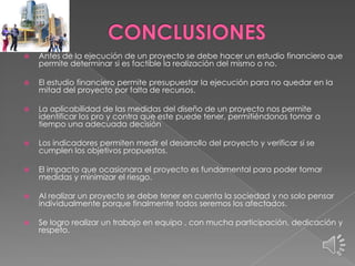 

Antes de la ejecución de un proyecto se debe hacer un estudio financiero que
permite determinar si es factible la realización del mismo o no.



El estudio financiero permite presupuestar la ejecución para no quedar en la
mitad del proyecto por falta de recursos.



La aplicabilidad de las medidas del diseño de un proyecto nos permite
identificar los pro y contra que este puede tener, permitiéndonos tomar a
tiempo una adecuada decisión



Los indicadores permiten medir el desarrollo del proyecto y verificar si se
cumplen los objetivos propuestos.



El impacto que ocasionara el proyecto es fundamental para poder tomar
medidas y minimizar el riesgo.



Al realizar un proyecto se debe tener en cuenta la sociedad y no solo pensar
individualmente porque finalmente todos seremos los afectados.



Se logro realizar un trabajo en equipo , con mucha participación, dedicación y
respeto.

 