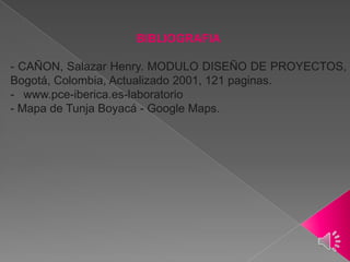 BIBLIOGRAFIA

- CAÑON, Salazar Henry. MODULO DISEÑO DE PROYECTOS,
Bogotá, Colombia, Actualizado 2001, 121 paginas.
- www.pce-iberica.es-laboratorio
- Mapa de Tunja Boyacá - Google Maps.

 