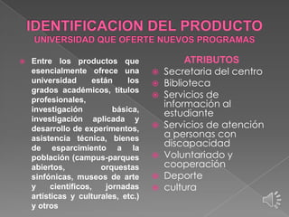 

Entre los productos que
esencialmente ofrece una
universidad
están
los
grados académicos, títulos
profesionales,
investigación
básica,
investigación aplicada y
desarrollo de experimentos,
asistencia técnica, bienes
de esparcimiento a la
población (campus-parques
abiertos,
orquestas
sinfónicas, museos de arte
y
científicos,
jornadas
artísticas y culturales, etc.)
y otros

ATRIBUTOS
 Secretaria del centro
 Biblioteca
 Servicios de
información al
estudiante
 Servicios de atención
a personas con
discapacidad
 Voluntariado y
cooperación
 Deporte
 cultura

 