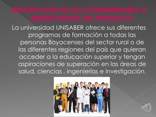 DESCRIPCION DE LOS CONSUMIDORES O
BENEFICIARIOS DEL PRODUCTO
La universidad UNISABER ofrece sus diferentes
programas de formación a todas las
personas Boyacenses del sector rural o de
las diferentes regiones del país que quieran
acceder a la educación superior y tengan
aspiraciones de superación en las áreas de
salud, ciencias , ingenierías e investigación.

 