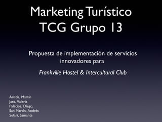 Marketing Turístico
             TCG Grupo 13
           Propuesta de implementación de servicios
                      innovadores para
                     Frankville Hostel & Intercultural Club


Aristía, Martín
Jara, Valeria
Palacios, Diego,
San Martín, Andrés
Solari, Samanta
 