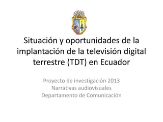 Situación y oportunidades de la
implantación de la televisión digital
terrestre (TDT) en Ecuador
Proyecto de investigación 2013
Narrativas audiovisuales
Departamento de Comunicación
 