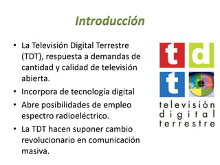 Introducción
• La Televisión Digital Terrestre
(TDT), respuesta a demandas de
cantidad y calidad de televisión
abierta.
• Incorpora de tecnología digital
• Abre posibilidades de empleo
espectro radioeléctrico.
• La TDT hacen suponer cambio
revolucionario en comunicación
masiva.