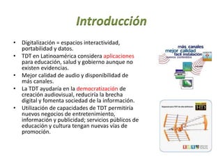 Introducción
• Digitalización = espacios interactividad,
portabilidad y datos.
• TDT en Latinoamérica considera aplicaciones
para educación, salud y gobierno aunque no
existen evidencias.
• Mejor calidad de audio y disponibilidad de
más canales.
• La TDT ayudaría en la democratización de
creación audiovisual, reduciría la brecha
digital y fomenta sociedad de la información.
• Utilización de capacidades de TDT permitiría
nuevos negocios de entretenimiento,
información y publicidad; servicios públicos de
educación y cultura tengan nuevas vías de
promoción.