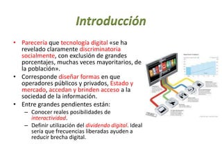 Introducción
• Parecería que tecnología digital «se ha
revelado claramente discriminatoria
socialmente, con exclusión de grandes
porcentajes, muchas veces mayoritarios, de
la población».
• Corresponde diseñar formas en que
operadores públicos y privados, Estado y
mercado, accedan y brinden acceso a la
sociedad de la información.
• Entre grandes pendientes están:
– Conocer reales posibilidades de
interactividad.
– Definir utilización del dividendo digital. Ideal
sería que frecuencias liberadas ayuden a
reducir brecha digital.