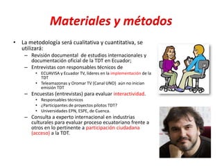 Materiales y métodos
• La metodología será cualitativa y cuantitativa, se
utilizará:
– Revisión documental de estudios internacionales y
documentación oficial de la TDT en Ecuador;
– Entrevistas con responsables técnicos de
• ECUAVISA y Ecuador TV, líderes en la implementación de la
TDT
• Teleamazonas y Oromar TV (Canal UNO) aún no inician
emisión TDT
– Encuestas (entrevistas) para evaluar interactividad.
• Responsables técnicos
• ¿Participantes de proyectos pilotos TDT?
• Universidades EPN, ESPE, de Cuenca.
– Consulta a experto internacional en industrias
culturales para evaluar proceso ecuatoriano frente a
otros en lo pertinente a participación ciudadana
(acceso) a la TDT.