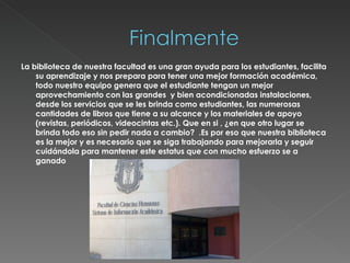 La biblioteca de nuestra facultad es una gran ayuda para los estudiantes, facilita su aprendizaje y nos prepara para tener una mejor formación académica, todo nuestro equipo genera que el estudiante tengan un mejor aprovechamiento con las grandes  y bien acondicionadas instalaciones, desde los servicios que se les brinda como estudiantes, las numerosas cantidades de libros que tiene a su alcance y los materiales de apoyo (revistas, periódicos, videocintas etc.). Que en si , ¿en que otro lugar se brinda todo eso sin pedir nada a cambio?  .Es por eso que nuestra biblioteca es la mejor y es necesario que se siga trabajando para mejorarla y seguir cuidándola para mantener este estatus que con mucho esfuerzo se a ganado 