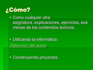 ¿Cómo?
 Como cualquier otra
  asignatura, explicaciones, ejercicios, exá
  menes de los contenidos teóricos.

 Utilizando la informática:
Obtención del acero

 Construyendo proyectos.
 
