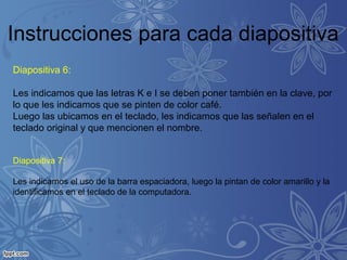 Instrucciones para cada diapositiva
Diapositiva 6:
Les indicamos que las letras K e I se deben poner también en la clave, por
lo que les indicamos que se pinten de color café.
Luego las ubicamos en el teclado, les indicamos que las señalen en el
teclado original y que mencionen el nombre.
Diapositiva 7:
Les indicamos el uso de la barra espaciadora, luego la pintan de color amarillo y la
identificamos en el teclado de la computadora.
 