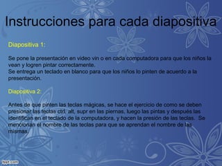 Instrucciones para cada diapositiva
Diapositiva 1:
Se pone la presentación en video vin o en cada computadora para que los niños la
vean y logren pintar correctamente.
Se entrega un teclado en blanco para que los niños lo pinten de acuerdo a la
presentación.
Diapositiva 2:
Antes de que pinten las teclas mágicas, se hace el ejercicio de como se deben
presionar las teclas ctrl, alt, supr en las piernas, luego las pintas y después las
identifican en el teclado de la computadora, y hacen la presión de las teclas. Se
mencionan el nombre de las teclas para que se aprendan el nombre de las
mismas.
 