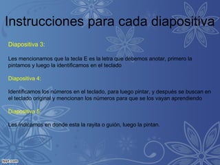 Instrucciones para cada diapositiva
Diapositiva 3:
Les mencionamos que la tecla E es la letra que debemos anotar, primero la
pintamos y luego la identificamos en el teclado
Diapositiva 4:
Identificamos los números en el teclado, para luego pintar, y después se buscan en
el teclado original y mencionan los números para que se los vayan aprendiendo
Diapositiva 5:
Les indicamos en donde esta la rayita o guión, luego la pintan.
 