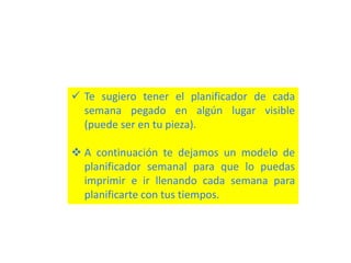  Te sugiero tener el planificador de cada
semana pegado en algún lugar visible
(puede ser en tu pieza).
 A continuación te dejamos un modelo de
planificador semanal para que lo puedas
imprimir e ir llenando cada semana para
planificarte con tus tiempos.
 