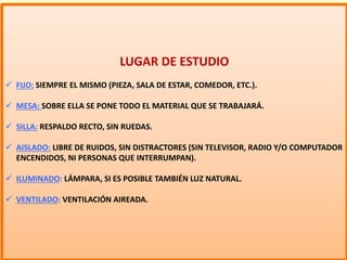 LUGAR DE ESTUDIO
 FIJO: SIEMPRE EL MISMO (PIEZA, SALA DE ESTAR, COMEDOR, ETC.).
 MESA: SOBRE ELLA SE PONE TODO EL MATERIAL QUE SE TRABAJARÁ.
 SILLA: RESPALDO RECTO, SIN RUEDAS.
 AISLADO: LIBRE DE RUIDOS, SIN DISTRACTORES (SIN TELEVISOR, RADIO Y/O COMPUTADOR
ENCENDIDOS, NI PERSONAS QUE INTERRUMPAN).
 ILUMINADO: LÁMPARA, SI ES POSIBLE TAMBIÉN LUZ NATURAL.
 VENTILADO: VENTILACIÓN AIREADA.
 