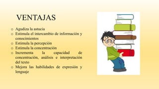 VENTAJAS
o Agudiza la astucia
o Estimula el intercambio de información y
conocimientos
o Estimula la percepción
o Estimula la concentración
o Incrementa la capacidad de
concentración, análisis e interpretación
del texto
o Mejora las habilidades de expresión y
lenguaje
 
