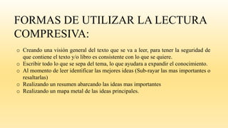 FORMAS DE UTILIZAR LA LECTURA
COMPRESIVA:
o Creando una visión general del texto que se va a leer, para tener la seguridad de
que contiene el texto y/o libro es consistente con lo que se quiere.
o Escribir todo lo que se sepa del tema, lo que ayudara a expandir el conocimiento.
o Al momento de leer identificar las mejores ideas (Sub-rayar las mas importantes o
resaltarlas)
o Realizando un resumen abarcando las ideas mas importantes
o Realizando un mapa metal de las ideas principales.
 