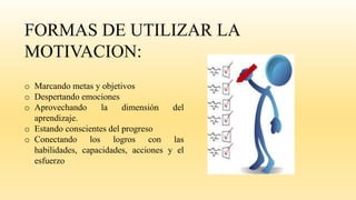 FORMAS DE UTILIZAR LA
MOTIVACION:
o Marcando metas y objetivos
o Despertando emociones
o Aprovechando la dimensión del
aprendizaje.
o Estando conscientes del progreso
o Conectando los logros con las
habilidades, capacidades, acciones y el
esfuerzo
 