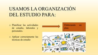 USAMOS LA ORGANIZACIÓN
DEL ESTUDIO PARA:
o Planificar las actividades
de estudio, laborales y
personales.
o Aplicar correctamente las
técnicas de estudio
Elaborando un
plan
 