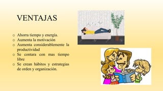 VENTAJAS
o Ahorra tiempo y energía.
o Aumenta la motivación
o Aumenta considerablemente la
productividad
o Se contara con mas tiempo
libre
o Se crean hábitos y estrategias
de orden y organización.
 