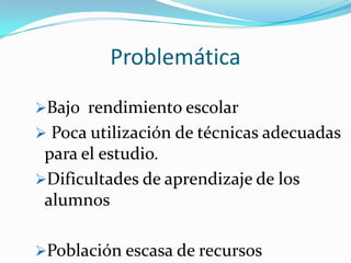 Problemática
Bajo rendimiento escolar
 Poca utilización de técnicas adecuadas
 para el estudio.
Dificultades de aprendizaje de los
 alumnos

Población escasa de recursos
 