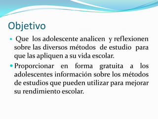 Objetivo
  Que los adolescente analicen y reflexionen
  sobre las diversos métodos de estudio para
  que las apliquen a su vida escolar.
 Proporcionar en forma gratuita a los
  adolescentes información sobre los métodos
  de estudios que pueden utilizar para mejorar
  su rendimiento escolar.
 