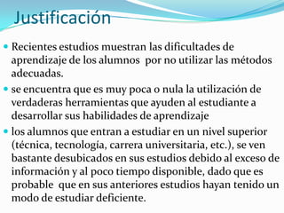 Justificación
 Recientes estudios muestran las dificultades de
  aprendizaje de los alumnos por no utilizar las métodos
  adecuadas.
 se encuentra que es muy poca o nula la utilización de
  verdaderas herramientas que ayuden al estudiante a
  desarrollar sus habilidades de aprendizaje
 los alumnos que entran a estudiar en un nivel superior
  (técnica, tecnología, carrera universitaria, etc.), se ven
  bastante desubicados en sus estudios debido al exceso de
  información y al poco tiempo disponible, dado que es
  probable que en sus anteriores estudios hayan tenido un
  modo de estudiar deficiente.
 