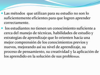  Las métodos que utilizan para su estudio no son lo
  suficientemente eficientes para que logren aprender
  correctamente.
 los estudiantes no tienen un conocimiento suficiente a
 cerca del manejo de técnicas, habilidades de estudio y
 estrategias de aprendizaje que lo orienten hacia una
 mejor comprensión de los conocimientos previos y
 nuevos, mejorando así su nivel de aprendizaje, su
 proceso de pensamiento, su creatividad y la aplicación de
 los aprendido en la solución de sus problemas.
 