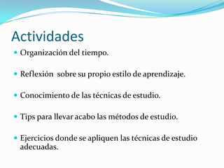 Actividades
 Organización del tiempo.

 Reflexión sobre su propio estilo de aprendizaje.

 Conocimiento de las técnicas de estudio.

 Tips para llevar acabo las métodos de estudio.

 Ejercicios donde se apliquen las técnicas de estudio
 adecuadas.
 