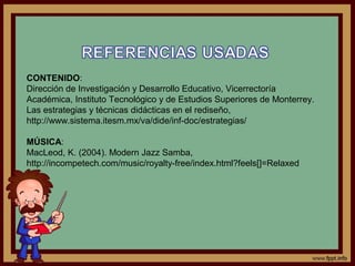CONTENIDO:
Dirección de Investigación y Desarrollo Educativo, Vicerrectoría
Académica, Instituto Tecnológico y de Estudios Superiores de Monterrey.
Las estrategias y técnicas didácticas en el rediseño,
http://www.sistema.itesm.mx/va/dide/inf-doc/estrategias/
MÚSICA:
MacLeod, K. (2004). Modern Jazz Samba,
http://incompetech.com/music/royalty-free/index.html?feels[]=Relaxed
 