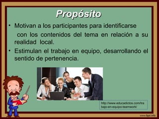 PropósitoPropósito
• Motivan a los participantes para identificarse
con los contenidos del tema en relación a su
realidad local.
• Estimulan el trabajo en equipo, desarrollando el
sentido de pertenencia.
http://www.educadictos.com/tra
bajo-en-equipo-teamwork/
 