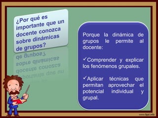 Porque la dinámica de
grupos le permite al
docente:
Comprender y explicar
los fenómenos grupales.
Aplicar técnicas que
permitan aprovechar el
potencial individual y
grupal.
 
