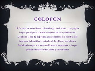 COLOFÓN
 Se trata de unas líneas colocadas generalmente en la página
   impar que sigue a la última impresa de una publicación.
 Contiene el pie de imprenta, que comprende el nombre del
  impresor, la localidad y la fecha de la edición con el día y
 festividad en que acabó de realizarse la impresión, a lo que
         pueden añadirse otros datos y comentarios
 