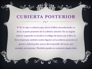 CUBIERTA POSTERIOR

   Es la tapa o cubierta que cierra el libro encuadernado, es
 decir, la parte posterior de la cubierta anterior. En su ángulo
 inferior izquierdo se localiza el código de barras (si el libro lo
lleva impreso); también suelen figurar en la cubierta posterior el
    precio e información acerca del contenido del texto, por
ejemplo, un resumen. También puede no contener ningún dato.
 
